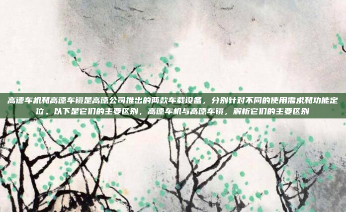 高德车机和高德车镜是高德公司推出的两款车载设备，分别针对不同的使用需求和功能定位。以下是它们的主要区别，高德车机与高德车镜，解析它们的主要区别
