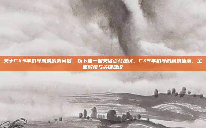 关于CX5车机导航的刷机问题,以下是一些关键点和建议,CX5车机导航刷机指南,全面解析与关键建议
