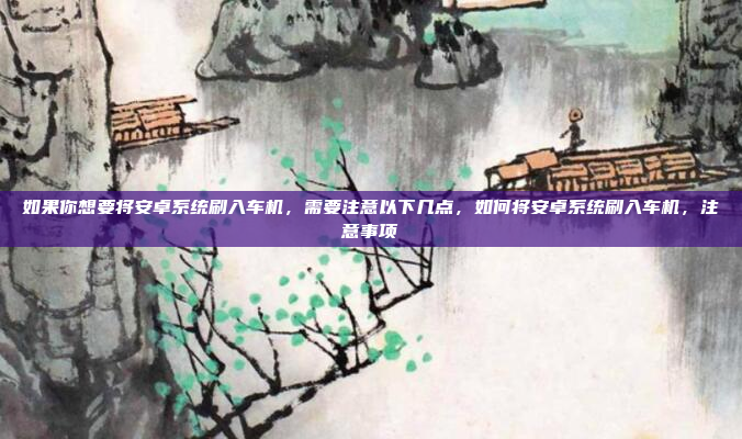如果你想要将安卓系统刷入车机，需要注意以下几点，如何将安卓系统刷入车机，注意事项