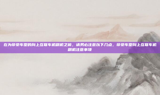 在为帝豪车型的向上互联车机刷机之前，请务必注意以下几点，帝豪车型向上互联车机刷机注意事项