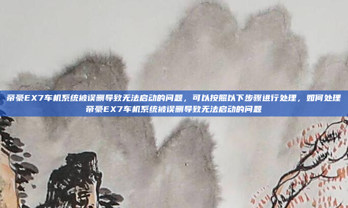 帝豪EX7车机系统被误删导致无法启动的问题，可以按照以下步骤进行处理，如何处理帝豪EX7车机系统被误删导致无法启动的问题