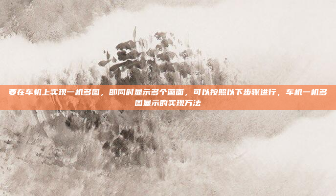 要在车机上实现一机多图,即同时显示多个画面,可以按照以下步骤进行,车机一机多图显示的实现方法