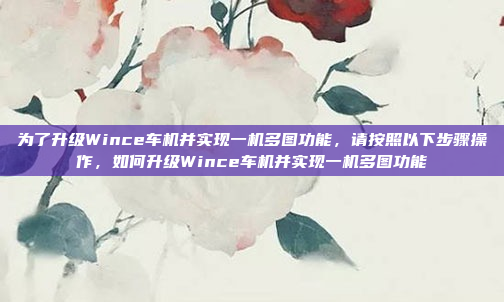 为了升级Wince车机并实现一机多图功能,请按照以下步骤操作,如何升级Wince车机并实现一机多图功能
