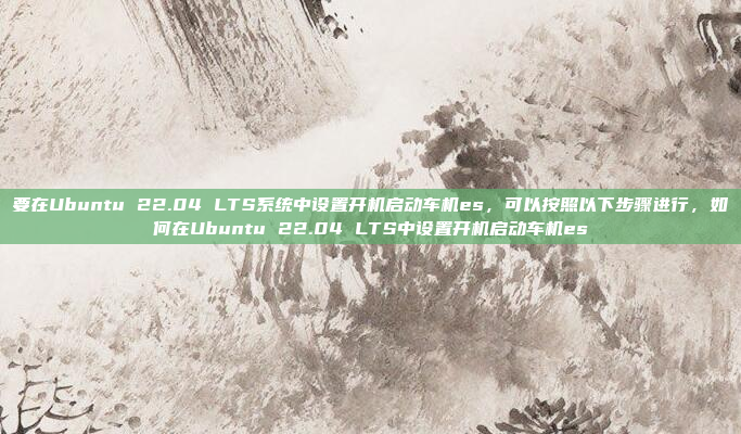 要在Ubuntu 22.04 LTS系统中设置开机启动车机es，可以按照以下步骤进行，如何在Ubuntu 22.04 LTS中设置开机启动车机es