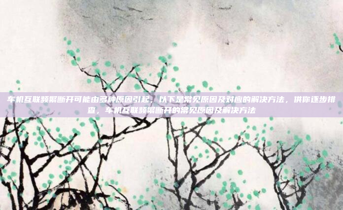 车机互联频繁断开可能由多种原因引起，以下是常见原因及对应的解决方法，供你逐步排查，车机互联频繁断开的常见原因及解决方法
