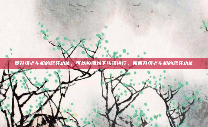 要升级老车机的蓝牙功能，可以按照以下步骤进行，如何升级老车机的蓝牙功能