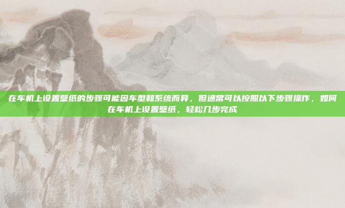 在车机上设置壁纸的步骤可能因车型和系统而异，但通常可以按照以下步骤操作，如何在车机上设置壁纸，轻松几步完成