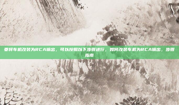 要将车机改装为RCA输出，可以按照以下步骤进行，如何改装车机为RCA输出，步骤指南