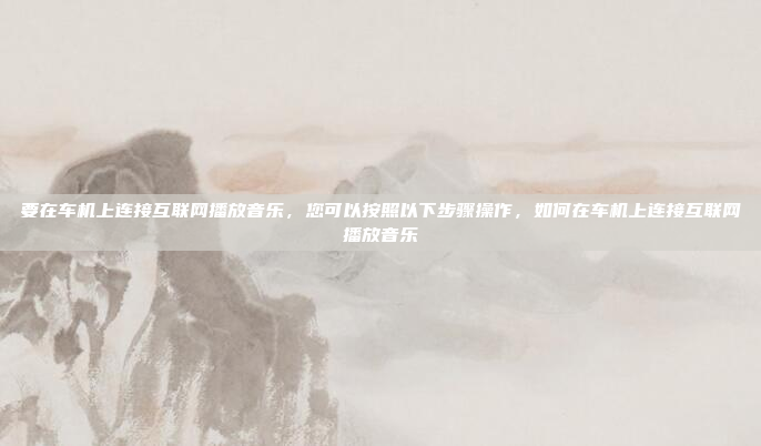 要在车机上连接互联网播放音乐，您可以按照以下步骤操作，如何在车机上连接互联网播放音乐
