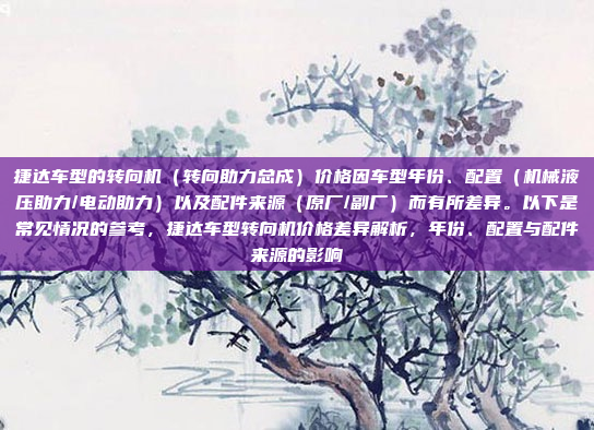 捷达车型的转向机（转向助力总成）价格因车型年份、配置（机械液压助力/电动助力）以及配件来源（原厂/副厂）而有所差异。以下是常见情况的参考，捷达车型转向机价格差异解析，年份、配置与配件来源的影响