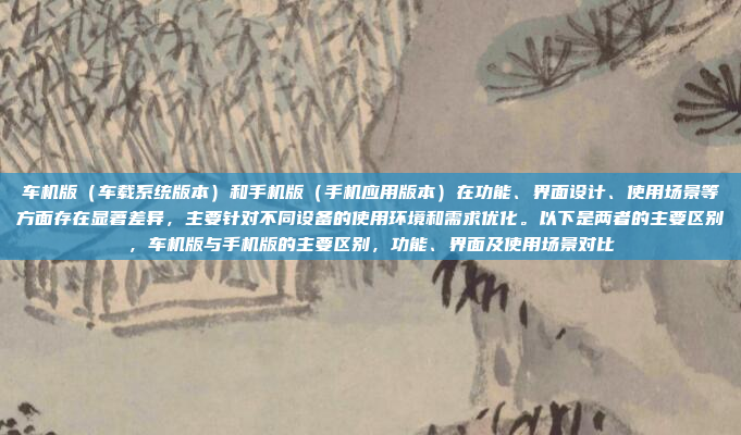 车机版（车载系统版本）和手机版（手机应用版本）在功能、界面设计、使用场景等方面存在显著差异，主要针对不同设备的使用环境和需求优化。以下是两者的主要区别，车机版与手机版的主要区别，功能、界面及使用场景对比