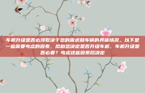 车机升级是否必须取决于您的需求和车辆的具体情况。以下是一些需要考虑的因素，帮助您决定是否升级车机，车机升级是否必要？考虑这些因素后决定