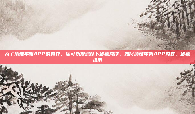 为了清理车机APP的内存,您可以按照以下步骤操作,如何清理车机APP内存,步骤指南