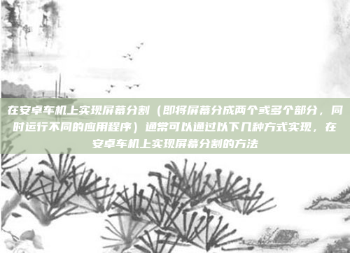 在安卓车机上实现屏幕分割（即将屏幕分成两个或多个部分，同时运行不同的应用程序）通常可以通过以下几种方式实现，在安卓车机上实现屏幕分割的方法
