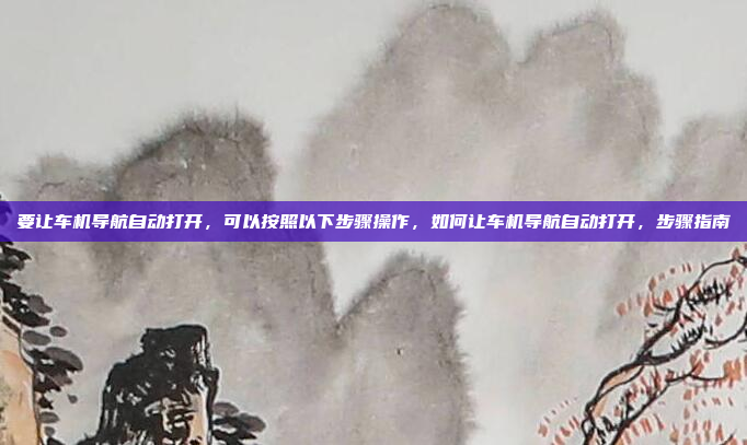 要让车机导航自动打开，可以按照以下步骤操作，如何让车机导航自动打开，步骤指南