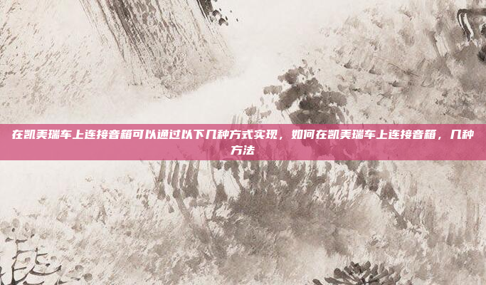 在凯美瑞车上连接音箱可以通过以下几种方式实现，如何在凯美瑞车上连接音箱，几种方法