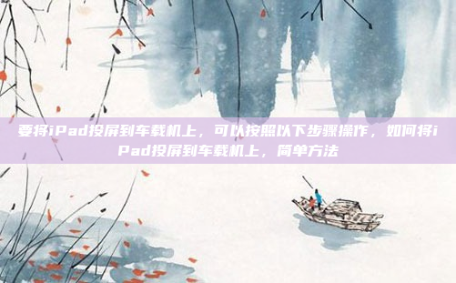 要将iPad投屏到车载机上，可以按照以下步骤操作，如何将iPad投屏到车载机上，简单方法