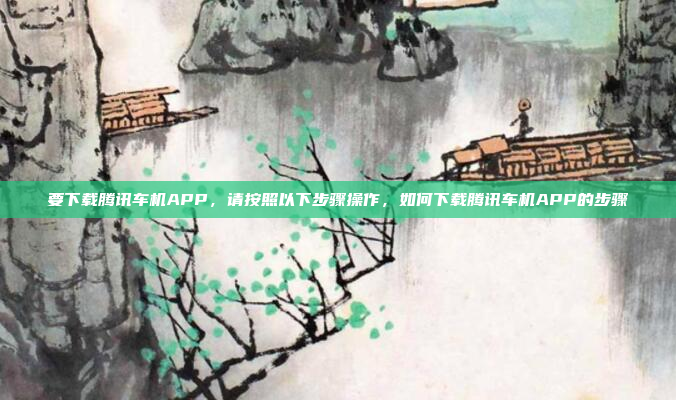 要下载腾讯车机APP，请按照以下步骤操作，如何下载腾讯车机APP的步骤