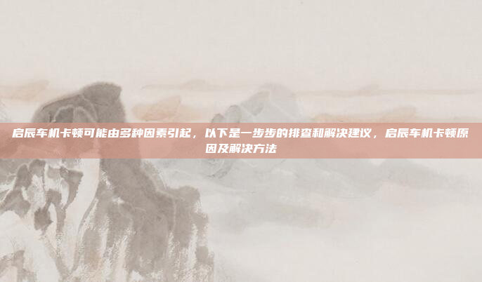 启辰车机卡顿可能由多种因素引起,以下是一步步的排查和解决建议,启辰车机卡顿原因及解决方法