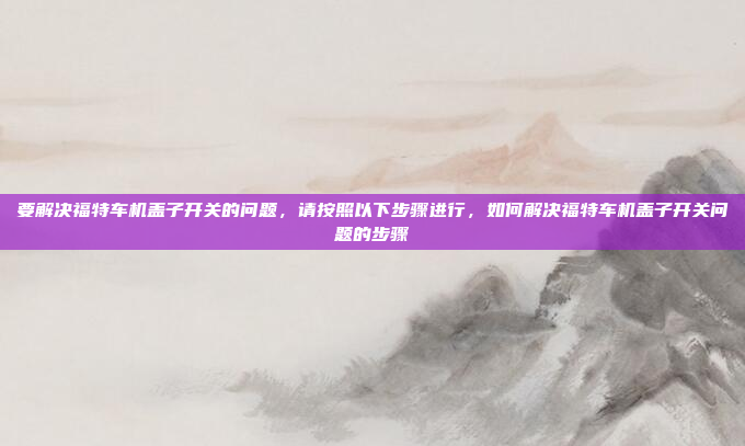 要解决福特车机盖子开关的问题，请按照以下步骤进行，如何解决福特车机盖子开关问题的步骤