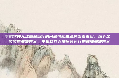车机软件无法后台运行的问题可能由多种因素引起,以下是一步步的解决方案,车机软件无法后台运行的详细解决方案