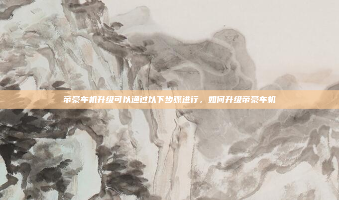 帝豪车机升级可以通过以下步骤进行，如何升级帝豪车机