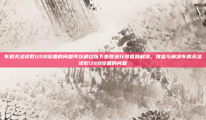 车机无法读取USB设备的问题可以通过以下步骤进行排查和解决,排查与解决车机无法读取USB设备的问题