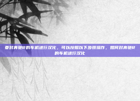 要对奔驰R的车机进行汉化，可以按照以下步骤操作，如何对奔驰R的车机进行汉化