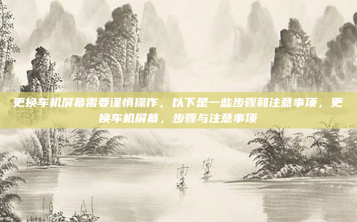 更换车机屏幕需要谨慎操作，以下是一些步骤和注意事项，更换车机屏幕，步骤与注意事项