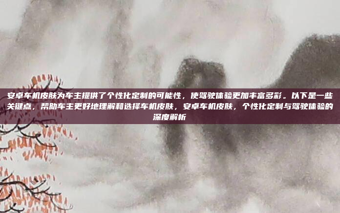 安卓车机皮肤为车主提供了个性化定制的可能性，使驾驶体验更加丰富多彩。以下是一些关键点，帮助车主更好地理解和选择车机皮肤，安卓车机皮肤，个性化定制与驾驶体验的深度解析