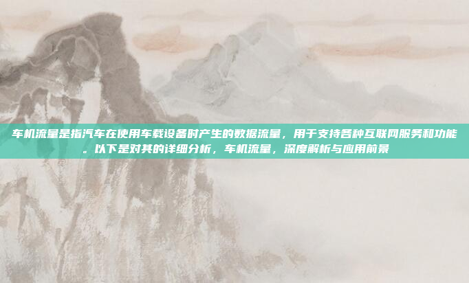 车机流量是指汽车在使用车载设备时产生的数据流量，用于支持各种互联网服务和功能。以下是对其的详细分析，车机流量，深度解析与应用前景