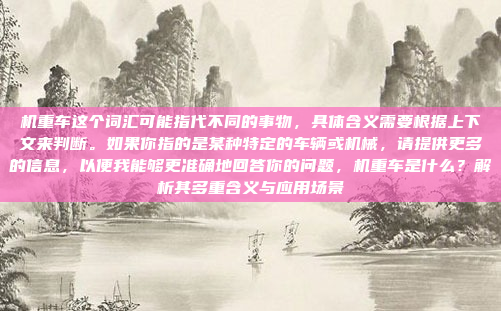 机重车这个词汇可能指代不同的事物，具体含义需要根据上下文来判断。如果你指的是某种特定的车辆或机械，请提供更多的信息，以便我能够更准确地回答你的问题，机重车是什么？解析其多重含义与应用场景