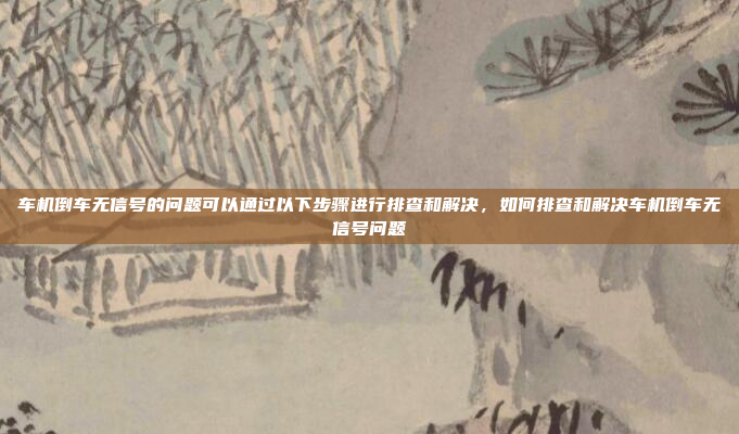 车机倒车无信号的问题可以通过以下步骤进行排查和解决,如何排查和解决车机倒车无信号问题