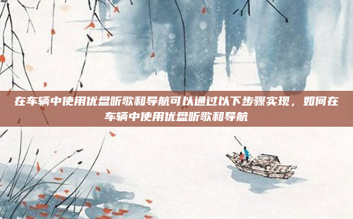 在车辆中使用优盘听歌和导航可以通过以下步骤实现,如何在车辆中使用优盘听歌和导航
