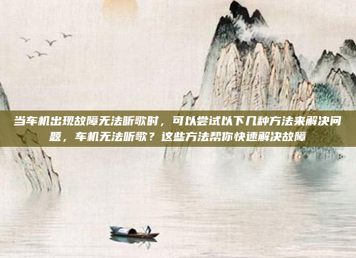 当车机出现故障无法听歌时，可以尝试以下几种方法来解决问题，车机无法听歌？这些方法帮你快速解决故障