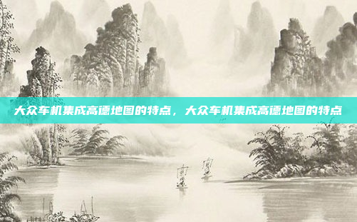 大众车机集成高德地图的特点，大众车机集成高德地图的特点