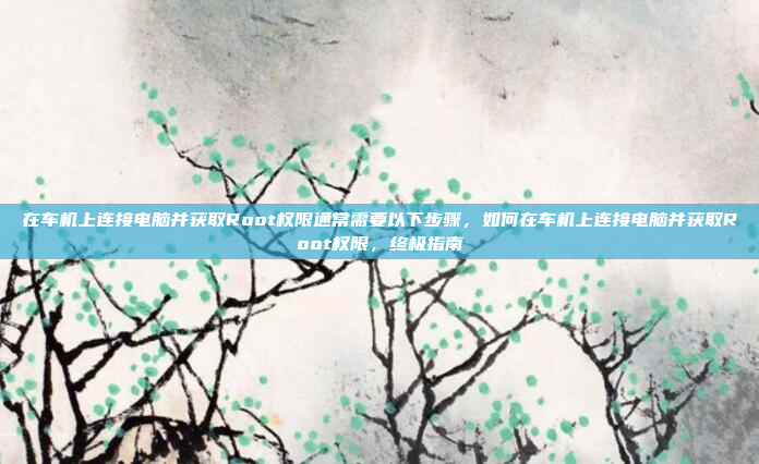在车机上连接电脑并获取Root权限通常需要以下步骤，如何在车机上连接电脑并获取Root权限，终极指南