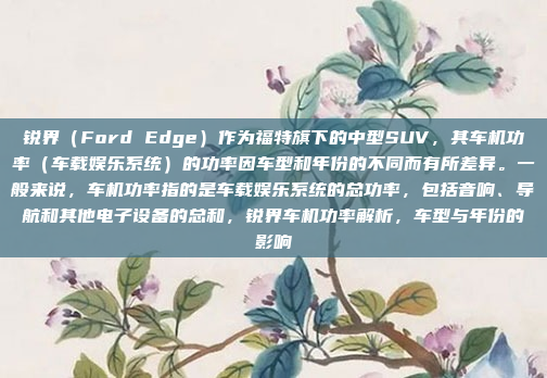 锐界（Ford Edge）作为福特旗下的中型SUV，其车机功率（车载娱乐系统）的功率因车型和年份的不同而有所差异。一般来说，车机功率指的是车载娱乐系统的总功率，包括音响、导航和其他电子设备的总和，锐界车机功率解析，车型与年份的影响
