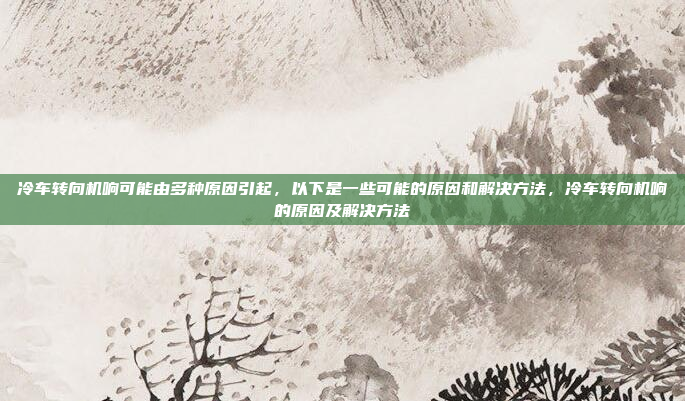 冷车转向机响可能由多种原因引起，以下是一些可能的原因和解决方法，冷车转向机响的原因及解决方法