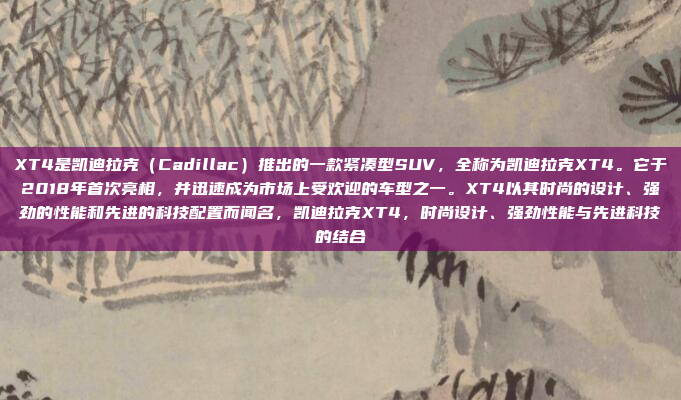 XT4是凯迪拉克（Cadillac）推出的一款紧凑型SUV，全称为凯迪拉克XT4。它于2018年首次亮相，并迅速成为市场上受欢迎的车型之一。XT4以其时尚的设计、强劲的性能和先进的科技配置而闻名，凯迪拉克XT4，时尚设计、强劲性能与先进科技的结合