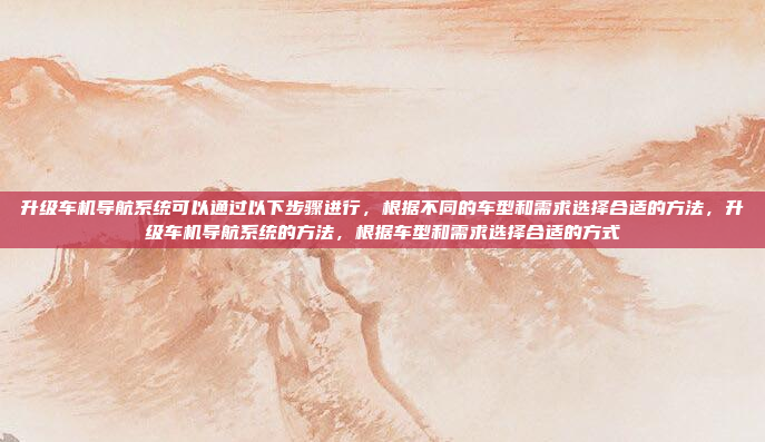 升级车机导航系统可以通过以下步骤进行，根据不同的车型和需求选择合适的方法，升级车机导航系统的方法，根据车型和需求选择合适的方式