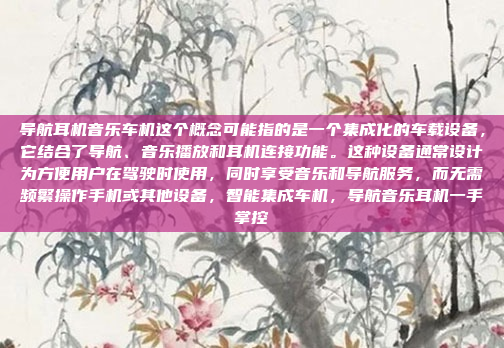 导航耳机音乐车机这个概念可能指的是一个集成化的车载设备，它结合了导航、音乐播放和耳机连接功能。这种设备通常设计为方便用户在驾驶时使用，同时享受音乐和导航服务，而无需频繁操作手机或其他设备，智能集成车机，导航音乐耳机一手掌控