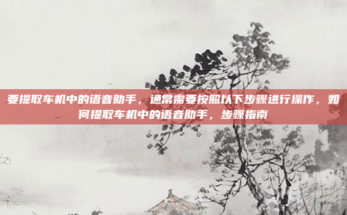 要提取车机中的语音助手,通常需要按照以下步骤进行操作,如何提取车机中的语音助手,步骤指南