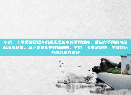 车机、卡带和碟箱是车载娱乐系统中的不同组件，各自有不同的功能和应用场景。以下是它们的详细说明，车机、卡带和碟箱，车载娱乐系统的组件解析