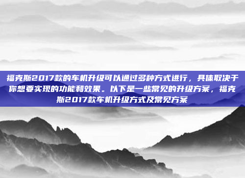 福克斯2017款的车机升级可以通过多种方式进行，具体取决于你想要实现的功能和效果。以下是一些常见的升级方案，福克斯2017款车机升级方式及常见方案