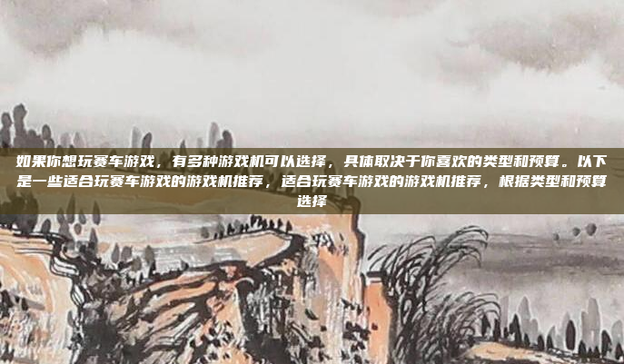 如果你想玩赛车游戏，有多种游戏机可以选择，具体取决于你喜欢的类型和预算。以下是一些适合玩赛车游戏的游戏机推荐，适合玩赛车游戏的游戏机推荐，根据类型和预算选择