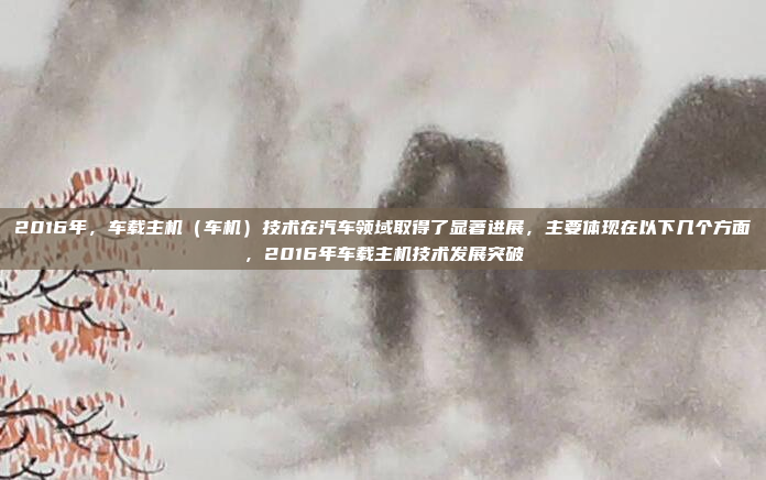 2016年，车载主机（车机）技术在汽车领域取得了显著进展，主要体现在以下几个方面，2016年车载主机技术发展突破