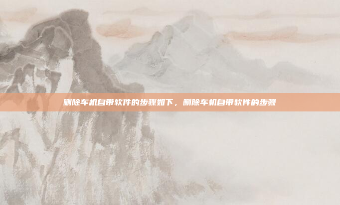 删除车机自带软件的步骤如下，删除车机自带软件的步骤