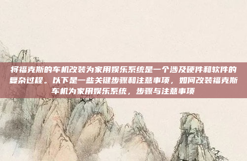将福克斯的车机改装为家用娱乐系统是一个涉及硬件和软件的复杂过程。以下是一些关键步骤和注意事项，如何改装福克斯车机为家用娱乐系统，步骤与注意事项
