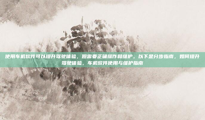 使用车机软件可以提升驾驶体验，但需要正确操作和维护。以下是分步指南，如何提升驾驶体验，车机软件使用与维护指南